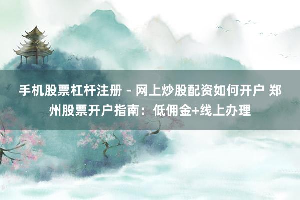手机股票杠杆注册 - 网上炒股配资如何开户 郑州股票开户指南：低佣金+线上办理