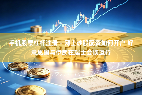 手机股票杠杆注册 - 网上炒股配资如何开户 好意思国与伊朗在瑞士会谈运行