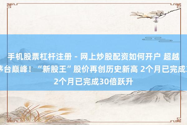 手机股票杠杆注册 - 网上炒股配资如何开户 超越2021年茅台巅峰！“新股王”股价再创历史新高 2个月已完成30倍跃升