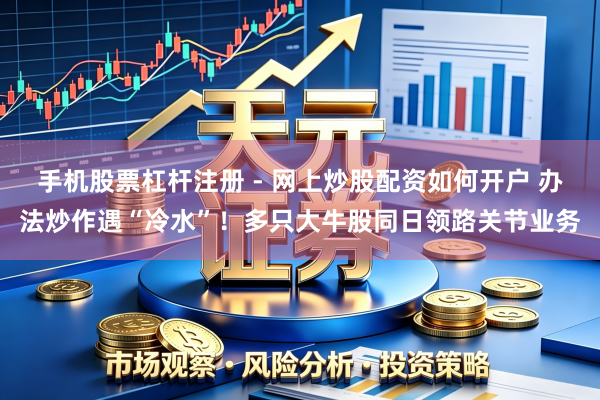 手机股票杠杆注册 - 网上炒股配资如何开户 办法炒作遇“冷水”！多只大牛股同日领路关节业务
