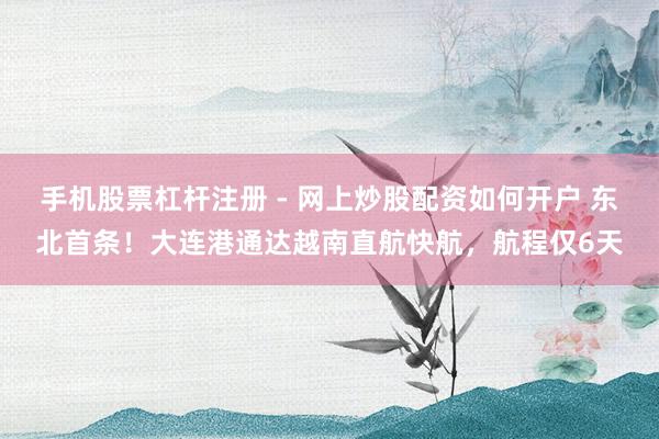 手机股票杠杆注册 - 网上炒股配资如何开户 东北首条！大连港通达越南直航快航，航程仅6天
