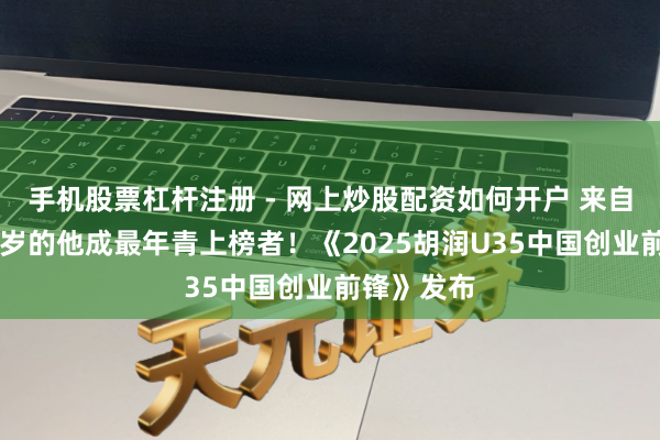 手机股票杠杆注册 - 网上炒股配资如何开户 来自武汉，26岁的他成最年青上榜者！《2025胡润U35中国创业前锋》发布