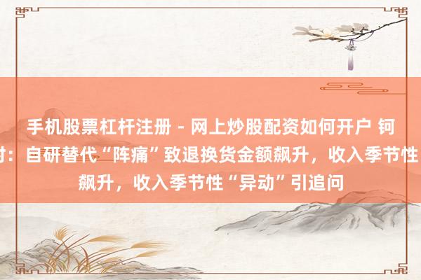 手机股票杠杆注册 - 网上炒股配资如何开户 钶锐锶IPO进行时:自研替代“阵痛”致退换货金额飙升,收入季节性“异动”引追问