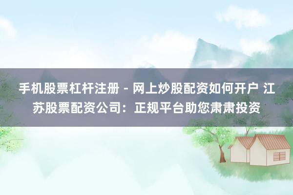 手机股票杠杆注册 - 网上炒股配资如何开户 江苏股票配资公司：正规平台助您肃肃投资