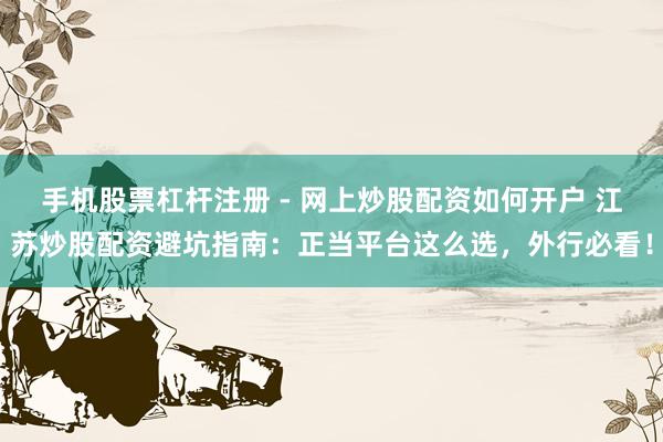 手机股票杠杆注册 - 网上炒股配资如何开户 江苏炒股配资避坑指南：正当平台这么选，外行必看！
