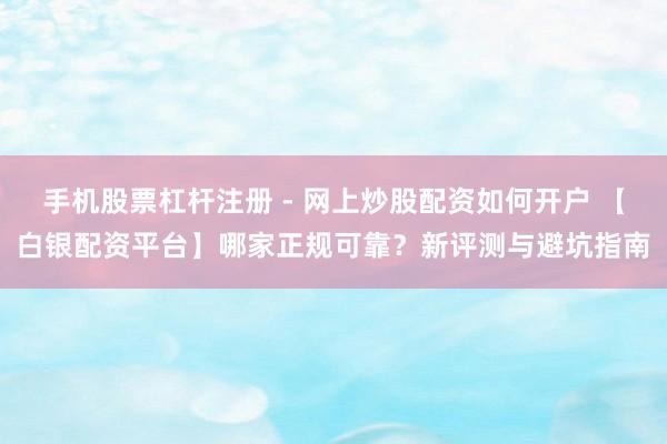 手机股票杠杆注册 - 网上炒股配资如何开户 【白银配资平台】哪家正规可靠？新评测与避坑指南