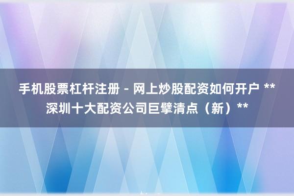 手机股票杠杆注册 - 网上炒股配资如何开户 **深圳十大配资公司巨擘清点（新）**