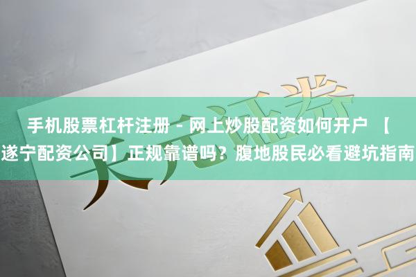 手机股票杠杆注册 - 网上炒股配资如何开户 【遂宁配资公司】正规靠谱吗？腹地股民必看避坑指南