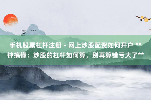 手机股票杠杆注册 - 网上炒股配资如何开户 **钟搞懂：炒股的杠杆如何算，别再算错亏大了**