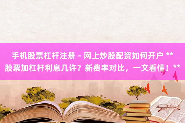 手机股票杠杆注册 - 网上炒股配资如何开户 **股票加杠杆利息几许？新费率对比，一文看懂！**